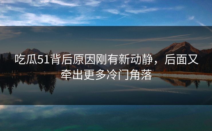吃瓜51背后原因刚有新动静，后面又牵出更多冷门角落